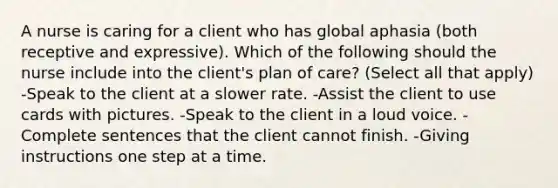 A nurse is caring for a client who has global aphasia (both receptive and expressive). Which of the following should the nurse include into the client's plan of care? (Select all that apply) -Speak to the client at a slower rate. -Assist the client to use cards with pictures. -Speak to the client in a loud voice. -Complete sentences that the client cannot finish. -Giving instructions one step at a time.