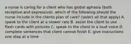 a nurse is caring for a client who has global aphasia (both receptive and expressive). which of the following should the nurse include in the clients plan of care? (select all that apply) A. speak to the client at a slower rate B. assist the client to use flash cards with pictures C. speak to the client in a loud voice D. complete sentences that client cannot finish E. give instructions one step at a time