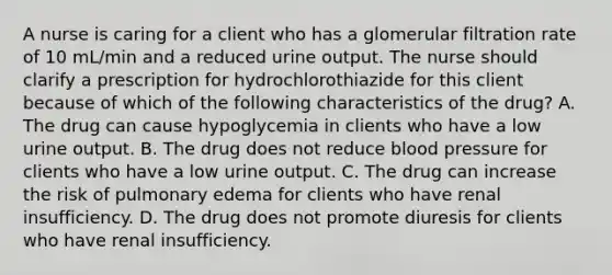 A nurse is caring for a client who has a glomerular filtration rate of 10 mL/min and a reduced urine output. The nurse should clarify a prescription for hydrochlorothiazide for this client because of which of the following characteristics of the drug? A. The drug can cause hypoglycemia in clients who have a low urine output. B. The drug does not reduce blood pressure for clients who have a low urine output. C. The drug can increase the risk of pulmonary edema for clients who have renal insufficiency. D. The drug does not promote diuresis for clients who have renal insufficiency.