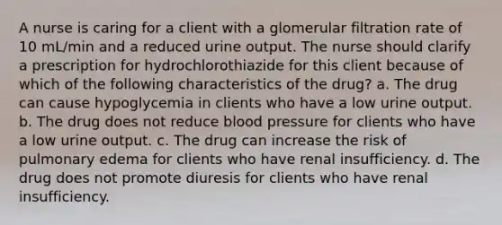 A nurse is caring for a client with a glomerular filtration rate of 10 mL/min and a reduced urine output. The nurse should clarify a prescription for hydrochlorothiazide for this client because of which of the following characteristics of the drug? a. The drug can cause hypoglycemia in clients who have a low urine output. b. The drug does not reduce blood pressure for clients who have a low urine output. c. The drug can increase the risk of pulmonary edema for clients who have renal insufficiency. d. The drug does not promote diuresis for clients who have renal insufficiency.