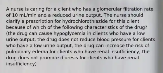 A nurse is caring for a client who has a glomerular filtration rate of 10 mL/min and a reduced urine output. The nurse should clarify a prescription for hydrochlorothiazide for this client because of which of the following characteristics of the drug? (the drug can cause hypoglycemia in clients who have a low urine output, the drug does not reduce blood pressure for clients who have a low urine output, the drug can increase the risk of pulmonary edema for clients who have renal insufficiency, the drug does not promote diuresis for clients who have renal insufficiency)