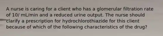 A nurse is caring for a client who has a glomerular filtration rate of 10/ mL/min and a reduced urine output. The nurse should clarify a prescription for hydrochlorothiazide for this client because of which of the following characteristics of the drug?