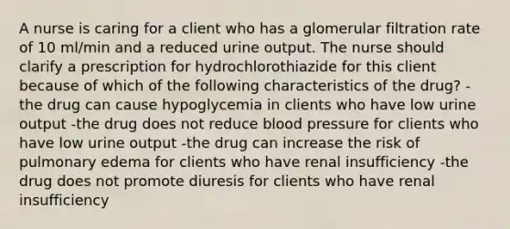 A nurse is caring for a client who has a glomerular filtration rate of 10 ml/min and a reduced urine output. The nurse should clarify a prescription for hydrochlorothiazide for this client because of which of the following characteristics of the drug? -the drug can cause hypoglycemia in clients who have low urine output -the drug does not reduce <a href='https://www.questionai.com/knowledge/kD0HacyPBr-blood-pressure' class='anchor-knowledge'>blood pressure</a> for clients who have low urine output -the drug can increase the risk of pulmonary edema for clients who have renal insufficiency -the drug does not promote diuresis for clients who have renal insufficiency