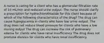 A nurse is caring for a client who has a glomerular filtration rate of 10 mL/min and reduced urine output. The nurse should clarify a prescription for hydrochlorothiazide for this client because of which of the following characteristics of the drug? The drug can cause hypoglycemia in clients who have low urine output. The drug does not reduce blood pressure for clients who have a low muring output The drug can increase the risk of pulmonary edema for clients who have renal insufficiency The drug does not promote diuresis for clients who have renal insufficiency.