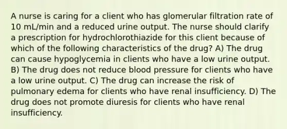 A nurse is caring for a client who has glomerular filtration rate of 10 mL/min and a reduced urine output. The nurse should clarify a prescription for hydrochlorothiazide for this client because of which of the following characteristics of the drug? A) The drug can cause hypoglycemia in clients who have a low urine output. B) The drug does not reduce blood pressure for clients who have a low urine output. C) The drug can increase the risk of pulmonary edema for clients who have renal insufficiency. D) The drug does not promote diuresis for clients who have renal insufficiency.