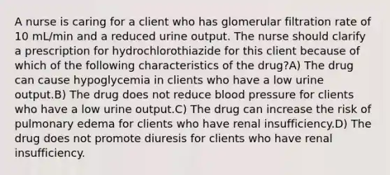 A nurse is caring for a client who has glomerular filtration rate of 10 mL/min and a reduced urine output. The nurse should clarify a prescription for hydrochlorothiazide for this client because of which of the following characteristics of the drug?A) The drug can cause hypoglycemia in clients who have a low urine output.B) The drug does not reduce blood pressure for clients who have a low urine output.C) The drug can increase the risk of pulmonary edema for clients who have renal insufficiency.D) The drug does not promote diuresis for clients who have renal insufficiency.