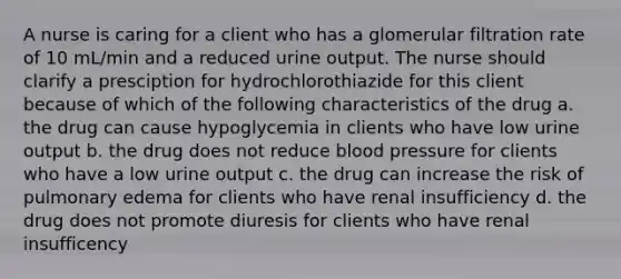 A nurse is caring for a client who has a glomerular filtration rate of 10 mL/min and a reduced urine output. The nurse should clarify a presciption for hydrochlorothiazide for this client because of which of the following characteristics of the drug a. the drug can cause hypoglycemia in clients who have low urine output b. the drug does not reduce blood pressure for clients who have a low urine output c. the drug can increase the risk of pulmonary edema for clients who have renal insufficiency d. the drug does not promote diuresis for clients who have renal insufficency