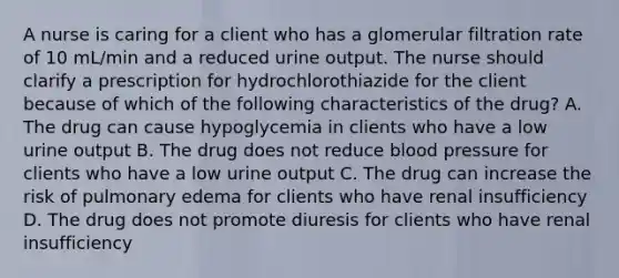 A nurse is caring for a client who has a glomerular filtration rate of 10 mL/min and a reduced urine output. The nurse should clarify a prescription for hydrochlorothiazide for the client because of which of the following characteristics of the drug? A. The drug can cause hypoglycemia in clients who have a low urine output B. The drug does not reduce blood pressure for clients who have a low urine output C. The drug can increase the risk of pulmonary edema for clients who have renal insufficiency D. The drug does not promote diuresis for clients who have renal insufficiency