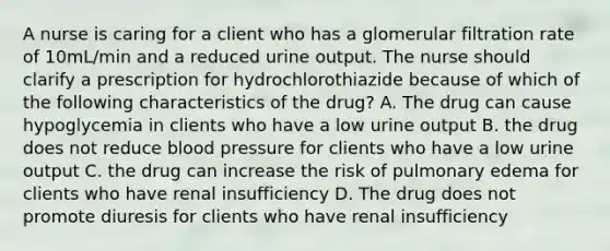 A nurse is caring for a client who has a glomerular filtration rate of 10mL/min and a reduced urine output. The nurse should clarify a prescription for hydrochlorothiazide because of which of the following characteristics of the drug? A. The drug can cause hypoglycemia in clients who have a low urine output B. the drug does not reduce blood pressure for clients who have a low urine output C. the drug can increase the risk of pulmonary edema for clients who have renal insufficiency D. The drug does not promote diuresis for clients who have renal insufficiency