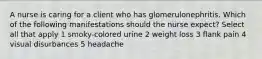 A nurse is caring for a client who has glomerulonephritis. Which of the following manifestations should the nurse expect? Select all that apply 1 smoky-colored urine 2 weight loss 3 flank pain 4 visual disurbances 5 headache