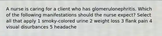 A nurse is caring for a client who has glomerulonephritis. Which of the following manifestations should the nurse expect? Select all that apply 1 smoky-colored urine 2 weight loss 3 flank pain 4 visual disurbances 5 headache