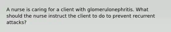 A nurse is caring for a client with glomerulonephritis. What should the nurse instruct the client to do to prevent recurrent attacks?