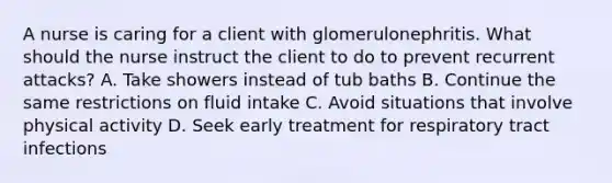 A nurse is caring for a client with glomerulonephritis. What should the nurse instruct the client to do to prevent recurrent attacks? A. Take showers instead of tub baths B. Continue the same restrictions on fluid intake C. Avoid situations that involve physical activity D. Seek early treatment for respiratory tract infections