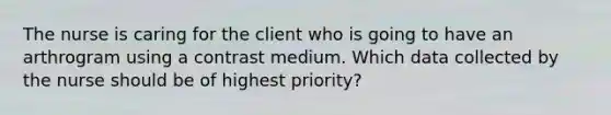 The nurse is caring for the client who is going to have an arthrogram using a contrast medium. Which data collected by the nurse should be of highest priority?