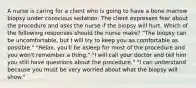 A nurse is caring for a client who is going to have a bone marrow biopsy under conscious sedation. The client expresses fear about the procedure and asks the nurse if the biopsy will hurt. Which of the following responses should the nurse make? "The biopsy can be uncomfortable, but I will try to keep you as comfortable as possible." "Relax, you'll be asleep for most of the procedure and you won't remember a thing." "I will call your doctor and tell him you still have questions about the procedure." "I can understand because you must be very worried about what the biopsy will show."