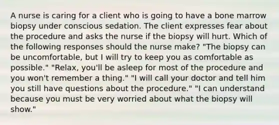 A nurse is caring for a client who is going to have a bone marrow biopsy under conscious sedation. The client expresses fear about the procedure and asks the nurse if the biopsy will hurt. Which of the following responses should the nurse make? "The biopsy can be uncomfortable, but I will try to keep you as comfortable as possible." "Relax, you'll be asleep for most of the procedure and you won't remember a thing." "I will call your doctor and tell him you still have questions about the procedure." "I can understand because you must be very worried about what the biopsy will show."