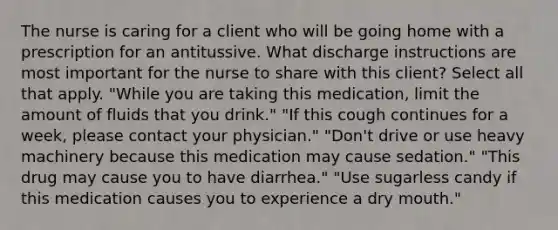 The nurse is caring for a client who will be going home with a prescription for an antitussive. What discharge instructions are most important for the nurse to share with this client? Select all that apply. "While you are taking this medication, limit the amount of fluids that you drink." "If this cough continues for a week, please contact your physician." "Don't drive or use heavy machinery because this medication may cause sedation." "This drug may cause you to have diarrhea." "Use sugarless candy if this medication causes you to experience a dry mouth."