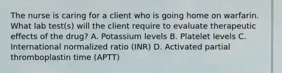 The nurse is caring for a client who is going home on warfarin. What lab test(s) will the client require to evaluate therapeutic effects of the drug? A. Potassium levels B. Platelet levels C. International normalized ratio (INR) D. Activated partial thromboplastin time (APTT)