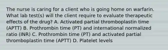 The nurse is caring for a client who is going home on warfarin. What lab test(s) will the client require to evaluate therapeutic effects of the drug? A. Activated partial thromboplastin time (APTT) B. Prothrombin time (PT) and international normalized ratio (INR) C. Prothrombin time (PT) and activated partial thromboplastin time (APTT) D. Platelet levels