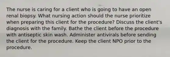 The nurse is caring for a client who is going to have an open renal biopsy. What nursing action should the nurse prioritize when preparing this client for the procedure? Discuss the client's diagnosis with the family. Bathe the client before the procedure with antiseptic skin wash. Administer antivirals before sending the client for the procedure. Keep the client NPO prior to the procedure.