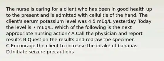 The nurse is caring for a client who has been in good health up to the present and is admitted with cellulitis of the hand. The client's serum potassium level was 4.5 mEq/L yesterday. Today the level is 7 mEq/L. Which of the following is the next appropriate nursing action? A.Call the physician and report results B.Question the results and redraw the specimen C.Encourage the client to increase the intake of bananas D.Initiate seizure precautions