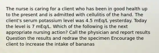 The nurse is caring for a client who has been in good health up to the present and is admitted with cellulitis of the hand. The client's serum potassium level was 4.5 mEq/L yesterday. Today the level is 7 mEq/L. Which of the following is the next appropriate nursing action? Call the physician and report results Question the results and redraw the specimen Encourage the client to increase the intake of bananas