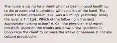 The nurse is caring for a client who has been in good health up to the present and is admitted with cellulitis of the hand. The client's serum potassium level was 4.5 mEq/L yesterday. Today the level is 7 mEq/L. Which of the following is the next appropriate nursing action? A. Call the physician and report results B. Question the results and draw a new specimen C. Encourage the client to increase the intake of bananas D. Initiate seizure precautions