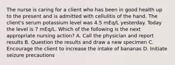 The nurse is caring for a client who has been in good health up to the present and is admitted with cellulitis of the hand. The client's serum potassium level was 4.5 mEq/L yesterday. Today the level is 7 mEq/L. Which of the following is the next appropriate nursing action? A. Call the physician and report results B. Question the results and draw a new specimen C. Encourage the client to increase the intake of bananas D. Initiate seizure precautions