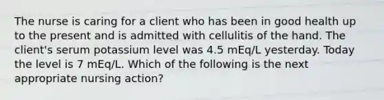 The nurse is caring for a client who has been in good health up to the present and is admitted with cellulitis of the hand. The client's serum potassium level was 4.5 mEq/L yesterday. Today the level is 7 mEq/L. Which of the following is the next appropriate nursing action?