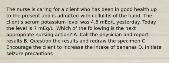 The nurse is caring for a client who has been in good health up to the present and is admitted with cellulitis of the hand. The client's serum potassium level was 4.5 mEq/L yesterday. Today the level is 7 mEq/L. Which of the following is the next appropriate nursing action? A. Call the physician and report results B. Question the results and redraw the specimen C. Encourage the client to increase the intake of bananas D. Initiate seizure precautions