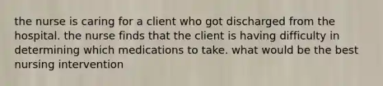 the nurse is caring for a client who got discharged from the hospital. the nurse finds that the client is having difficulty in determining which medications to take. what would be the best nursing intervention