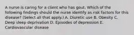 A nurse is caring for a client who has gout. Which of the following findings should the nurse identify as risk factors for this disease? (Select all that apply.) A. Diuretic use B. Obesity C. Deep sleep deprivation D. Episodes of depression E. Cardiovascular disease