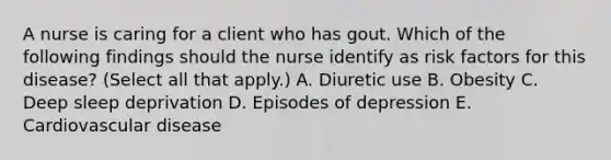 A nurse is caring for a client who has gout. Which of the following findings should the nurse identify as risk factors for this disease? (Select all that apply.) A. Diuretic use B. Obesity C. Deep sleep deprivation D. Episodes of depression E. Cardiovascular disease