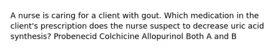 A nurse is caring for a client with gout. Which medication in the client's prescription does the nurse suspect to decrease uric acid synthesis? Probenecid Colchicine Allopurinol Both A and B