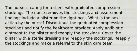 The nurse is caring for a client with graduated compression stockings. The nurse removes the stockings and assessment findings include a blister on the right heel. What is the next action by the nurse? Discontinue the graduated compression stockings and notify the healthcare provider. Apply antibiotic ointment to the blister and reapply the stockings. Cover the blister with a sterile dressing and reapply the stockings. Reapply the stockings and make a referral to the skin care team.