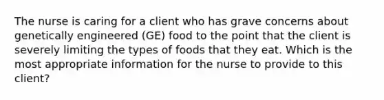 The nurse is caring for a client who has grave concerns about genetically engineered (GE) food to the point that the client is severely limiting the types of foods that they eat. Which is the most appropriate information for the nurse to provide to this client?