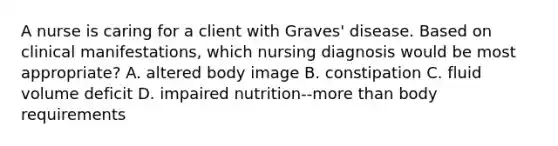 A nurse is caring for a client with Graves' disease. Based on clinical manifestations, which nursing diagnosis would be most appropriate? A. altered body image B. constipation C. fluid volume deficit D. impaired nutrition--more than body requirements