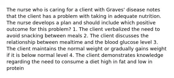 The nurse who is caring for a client with Graves' disease notes that the client has a problem with taking in adequate nutrition. The nurse develops a plan and should include which positive outcome for this problem? 1. The client verbalized the need to avoid snacking between meals 2. The client discusses the relationship between mealtime and the blood glucose level 3. The client maintains the normal weight or gradually gains weight if it is below normal level 4. The client demonstrates knowledge regarding the need to consume a diet high in fat and low in protein