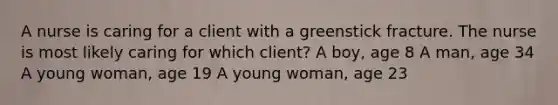 A nurse is caring for a client with a greenstick fracture. The nurse is most likely caring for which client? A boy, age 8 A man, age 34 A young woman, age 19 A young woman, age 23