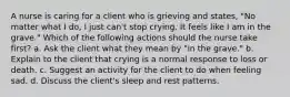 A nurse is caring for a client who is grieving and states, "No matter what I do, I just can't stop crying. It feels like I am in the grave." Which of the following actions should the nurse take first? a. Ask the client what they mean by "in the grave." b. Explain to the client that crying is a normal response to loss or death. c. Suggest an activity for the client to do when feeling sad. d. Discuss the client's sleep and rest patterns.