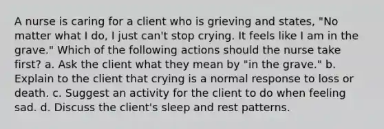 A nurse is caring for a client who is grieving and states, "No matter what I do, I just can't stop crying. It feels like I am in the grave." Which of the following actions should the nurse take first? a. Ask the client what they mean by "in the grave." b. Explain to the client that crying is a normal response to loss or death. c. Suggest an activity for the client to do when feeling sad. d. Discuss the client's sleep and rest patterns.