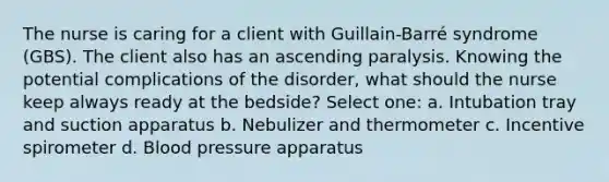 The nurse is caring for a client with Guillain-Barré syndrome (GBS). The client also has an ascending paralysis. Knowing the potential complications of the disorder, what should the nurse keep always ready at the bedside? Select one: a. Intubation tray and suction apparatus b. Nebulizer and thermometer c. Incentive spirometer d. Blood pressure apparatus