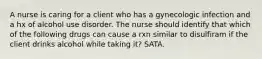 A nurse is caring for a client who has a gynecologic infection and a hx of alcohol use disorder. The nurse should identify that which of the following drugs can cause a rxn similar to disulfiram if the client drinks alcohol while taking it? SATA.