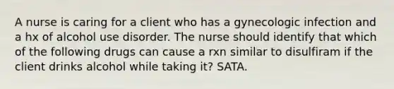 A nurse is caring for a client who has a gynecologic infection and a hx of alcohol use disorder. The nurse should identify that which of the following drugs can cause a rxn similar to disulfiram if the client drinks alcohol while taking it? SATA.