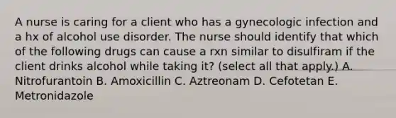 A nurse is caring for a client who has a gynecologic infection and a hx of alcohol use disorder. The nurse should identify that which of the following drugs can cause a rxn similar to disulfiram if the client drinks alcohol while taking it? (select all that apply.) A. Nitrofurantoin B. Amoxicillin C. Aztreonam D. Cefotetan E. Metronidazole