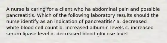 A nurse is caring for a client who ha abdominal pain and possible pancreatitis. Which of the following laboratory results should the nurse identify as an indication of pancreatitis? a. decreased white blood cell count b. increased albumin levels c. increased serum lipase level d. decreased blood glucose level