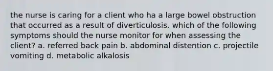 the nurse is caring for a client who ha a large bowel obstruction that occurred as a result of diverticulosis. which of the following symptoms should the nurse monitor for when assessing the client? a. referred back pain b. abdominal distention c. projectile vomiting d. metabolic alkalosis