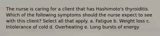 The nurse is caring for a client that has Hashimoto's thyroiditis. Which of the following symptoms should the nurse expect to see with this client? Select all that apply. a. Fatigue b. Weight loss c. Intolerance of cold d. Overheating e. Long bursts of energy