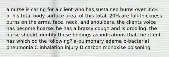 a nurse is caring for a client who has,sustained burns over 35% of his total body surface area. of this total, 20% are full-thickness burns on the arms, face, neck, and shoulders. the clients voice has become hoarse. he has a brassy cough and is drooling. the nurse should identify these findings as indications that the client has which od the following? a-pulmonary edema b-bacterial pneumonia C-inhalation injury D-carbon monoxise poisoning