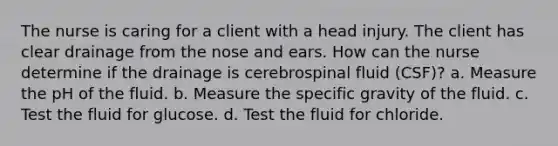 The nurse is caring for a client with a head injury. The client has clear drainage from the nose and ears. How can the nurse determine if the drainage is cerebrospinal fluid (CSF)? a. Measure the pH of the fluid. b. Measure the specific gravity of the fluid. c. Test the fluid for glucose. d. Test the fluid for chloride.